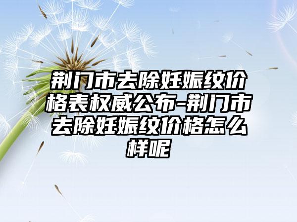 荆门市去除妊娠纹价格表权威公布-荆门市去除妊娠纹价格怎么样呢