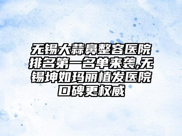 无锡大蒜鼻整容医院排名第一名单来袭,无锡坤如玛丽植发医院口碑更权威