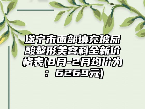 遂宁市面部填充玻尿酸整形美容科全新价格表(8月-2月均价为：6269元)