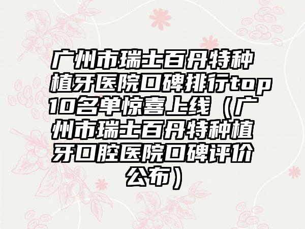 广州市瑞士百丹特种植牙医院口碑排行top10名单惊喜上线（广州市瑞士百丹特种植牙口腔医院口碑评价公布）