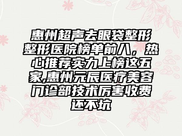 惠州超声去眼袋整形整形医院榜单前八，热心推荐实力上榜这五家,惠州元辰医疗美容门诊部技术厉害收费还不坑