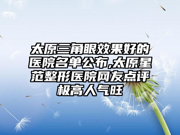 太原三角眼成果好的医院名单公布,太原星范整形医院网友点评极高人气旺