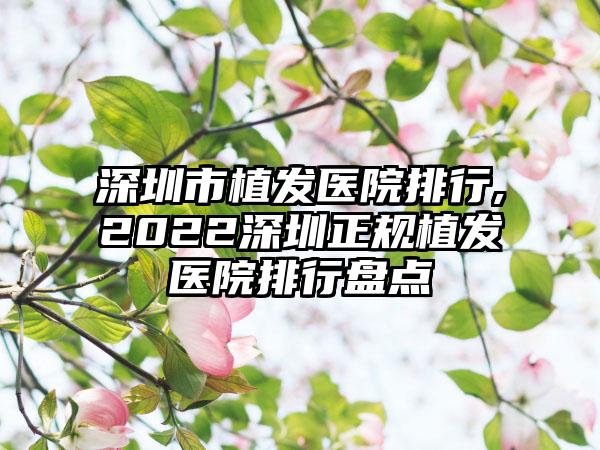 深圳市植发医院排行,2022深圳正规植发医院排行盘点