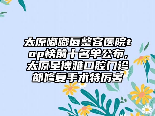 太原嘟嘟唇整容医院top榜前十名单公布,太原星博雅口腔门诊部修复手术特厉害