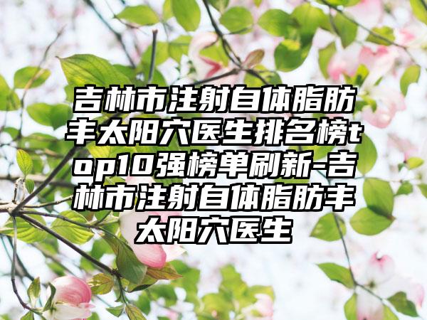 吉林市注射自体脂肪丰太阳穴医生排名榜top10强榜单刷新-吉林市注射自体脂肪丰太阳穴医生