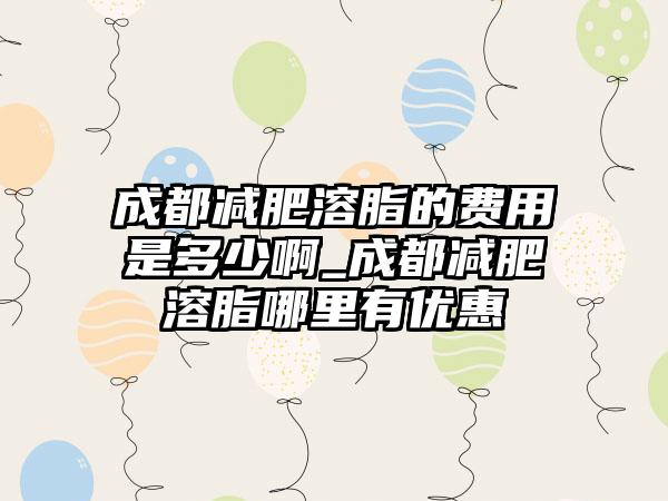 成都减肥溶脂的费用是多少啊_成都减肥溶脂哪里有优惠