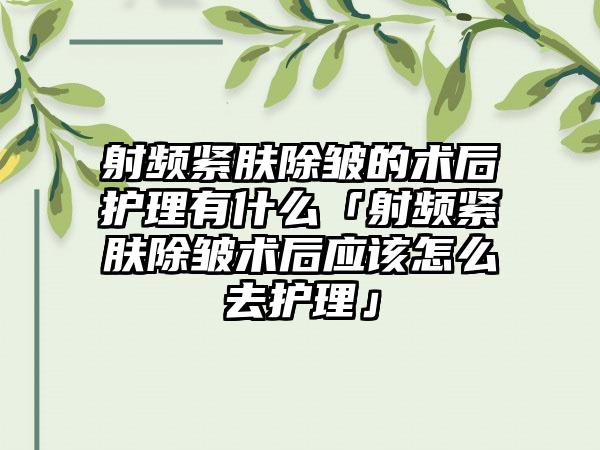 射频紧肤除皱的术后护理有什么「射频紧肤除皱术后应该怎么去护理」