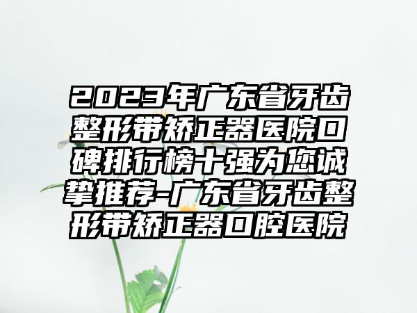 2023年广东省牙齿整形带矫正器医院口碑排行榜十强为您诚挚推荐-广东省牙齿整形带矫正器口腔医院