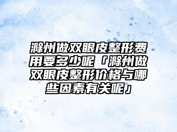 滁州做双眼皮整形费用要多少呢「滁州做双眼皮整形价格与哪些因素有关呢」