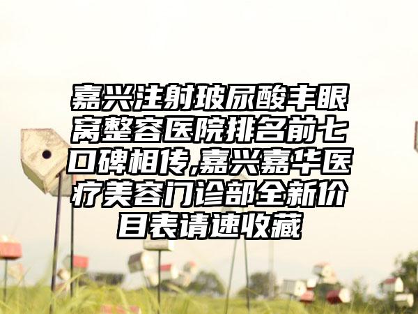 嘉兴注射玻尿酸丰眼窝整容医院排名前七口碑相传,嘉兴嘉华医疗美容门诊部全新价目表请速收藏