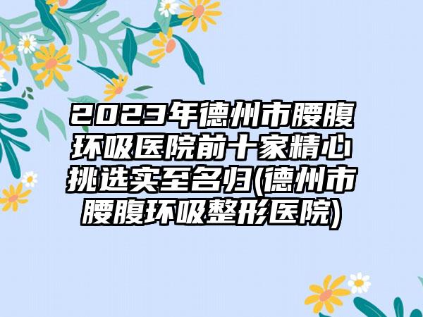 2023年德州市腰腹环吸医院前十家精心挑选实至名归(德州市腰腹环吸整形医院)