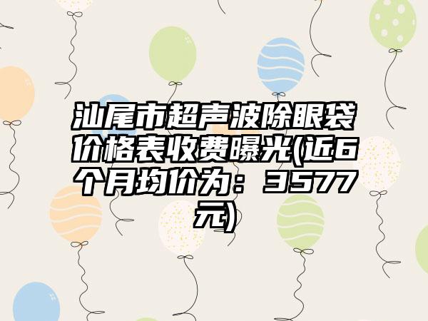 汕尾市超声波除眼袋价格表收费曝光(近6个月均价为：3577元)