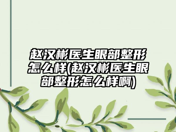 赵汉彬医生眼部整形怎么样(赵汉彬医生眼部整形怎么样啊)