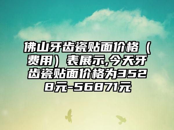 佛山牙齿瓷贴面价格（费用）表展示,今天牙齿瓷贴面价格为3528元-56871元