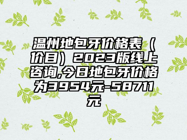 温州地包牙价格表（价目）2023版线上咨询,今日地包牙价格为3954元-58711元