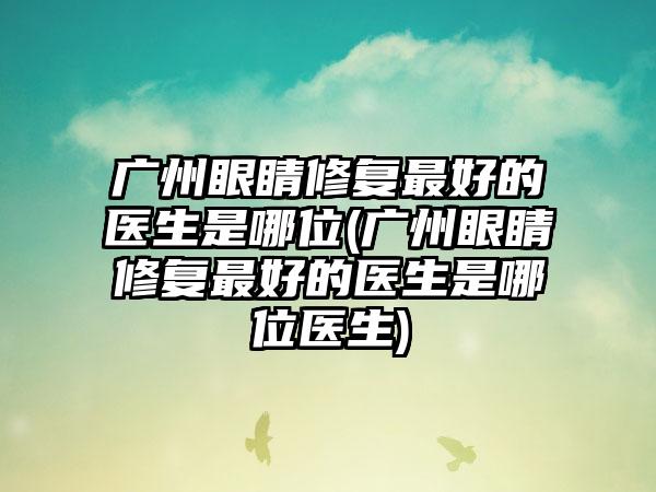 广州眼睛修复较好的医生是哪位(广州眼睛修复较好的医生是哪位医生)