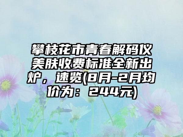 攀枝花市青春解码仪美肤收费标准全新出炉，速览(8月-2月均价为：244元)