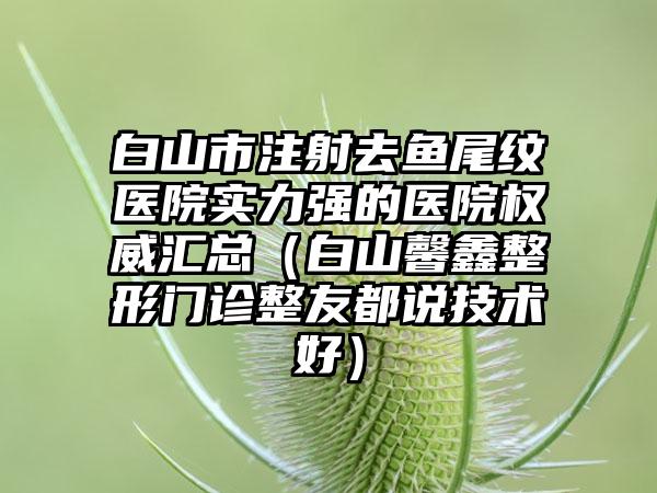 白山市注射去鱼尾纹医院实力强的医院权威汇总（白山馨鑫整形门诊整友都说技术好）