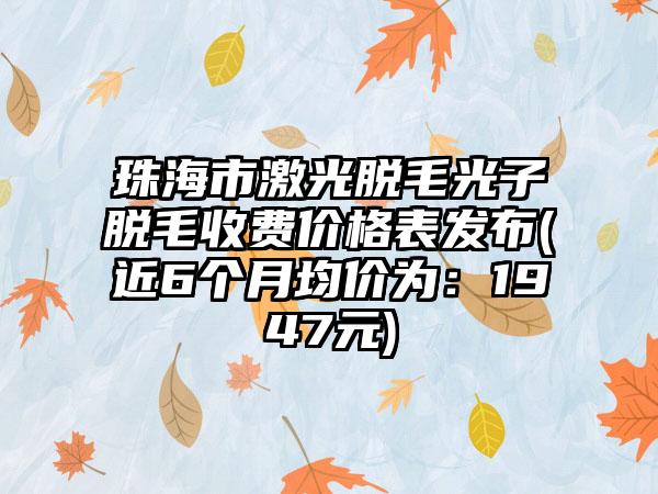 珠海市激光脱毛光子脱毛收费价格表发布(近6个月均价为：1947元)