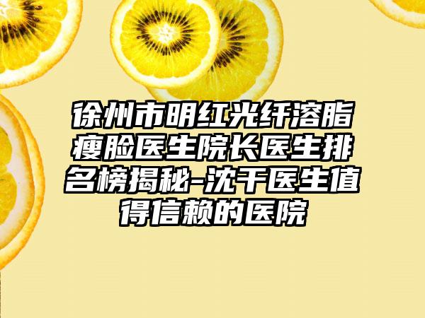 徐州市明红光纤溶脂瘦脸医生院长医生排名榜揭秘-沈干医生值得信赖的医院