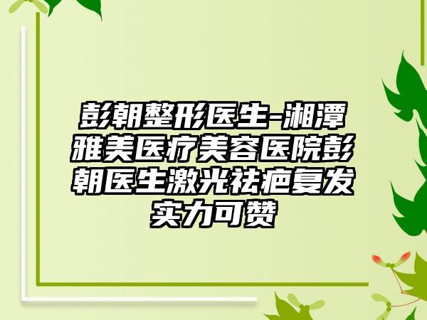 彭朝整形医生-湘潭雅美医疗美容医院彭朝医生激光祛疤复发实力可赞