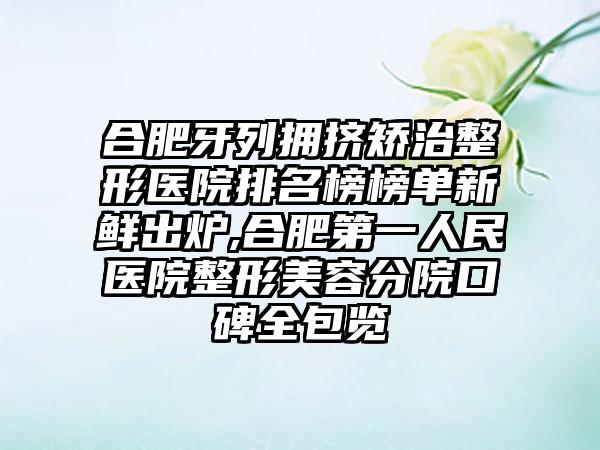 合肥牙列拥挤矫治整形医院排名榜榜单新鲜出炉,合肥第一人民医院整形美容分院口碑全包览