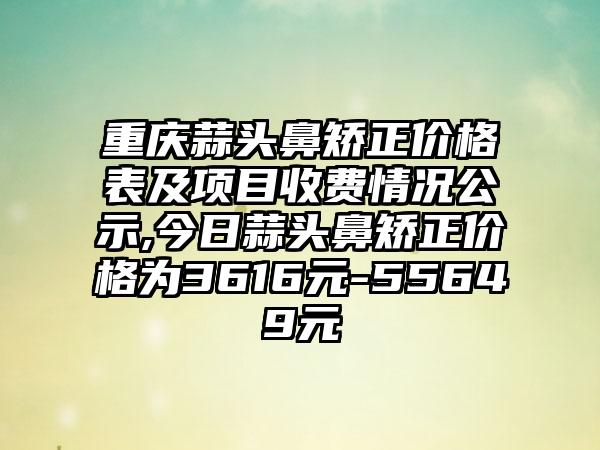 重庆蒜头鼻矫正价格表及项目收费情况公示,今日蒜头鼻矫正价格为3616元-55649元