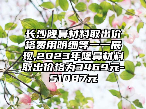 长沙隆鼻材料取出价格费用明细等一一展现,2023年隆鼻材料取出价格为3469元-51087元