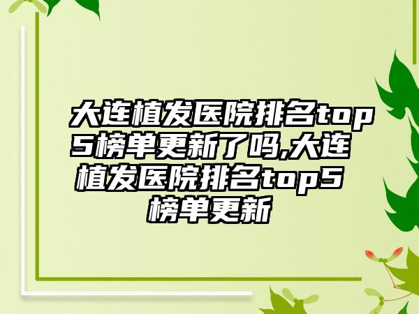 大连植发医院排名top5榜单更新了吗,大连植发医院排名top5榜单更新