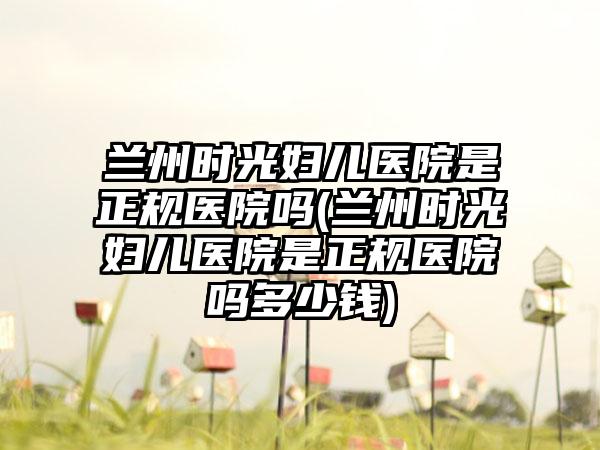 兰州时光妇儿医院是正规医院吗(兰州时光妇儿医院是正规医院吗多少钱)