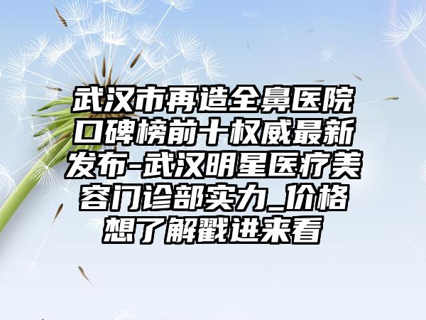 武汉市再造全鼻医院口碑榜前十权威非常新发布-武汉明星医疗美容门诊部实力_价格想了解戳进来看