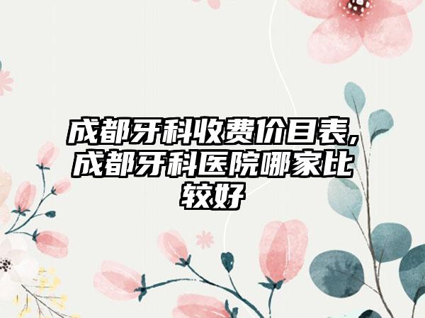 成都牙科收费价目表,成都牙科医院哪家比较好