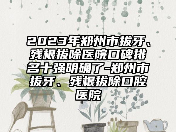 2023年郑州市拔牙、残根拔除医院口碑排名十强明确了-郑州市拔牙、残根拔除口腔医院