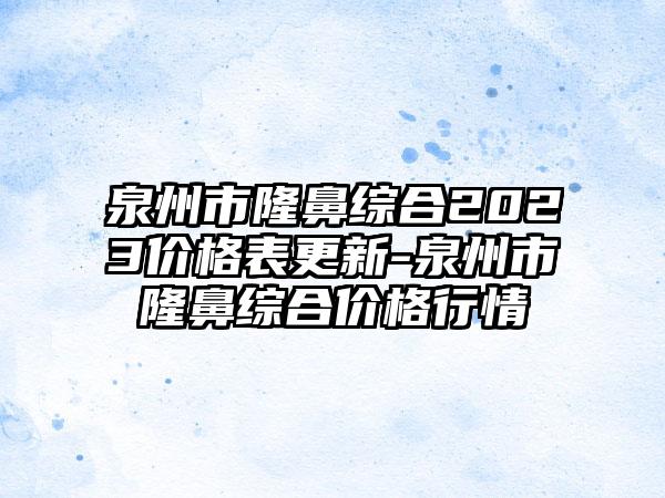 泉州市隆鼻综合2023价格表更新-泉州市隆鼻综合价格行情