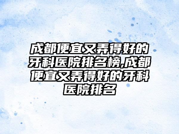 成都便宜又弄得好的牙科医院排名榜,成都便宜又弄得好的牙科医院排名