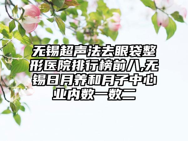 无锡超声法去眼袋整形医院排行榜前八,无锡日月养和月子中心业内数一数二