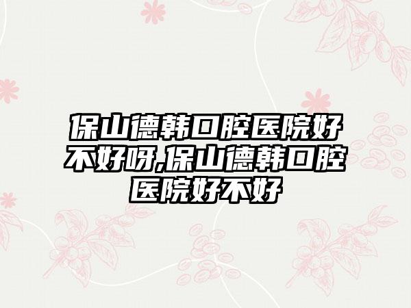 保山德韩口腔医院好不好呀,保山德韩口腔医院好不好