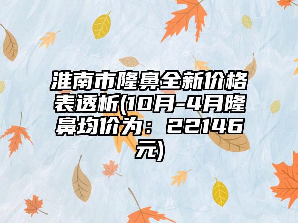 淮南市隆鼻全新价格表透析(10月-4月隆鼻均价为：22146元)