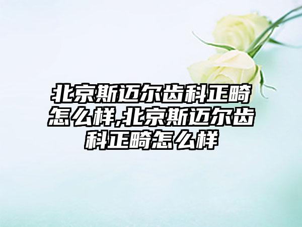 北京斯迈尔齿科正畸怎么样,北京斯迈尔齿科正畸怎么样