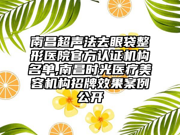 南昌超声法去眼袋整形医院官方认证机构名单,南昌时光医疗美容机构招牌成果实例公开