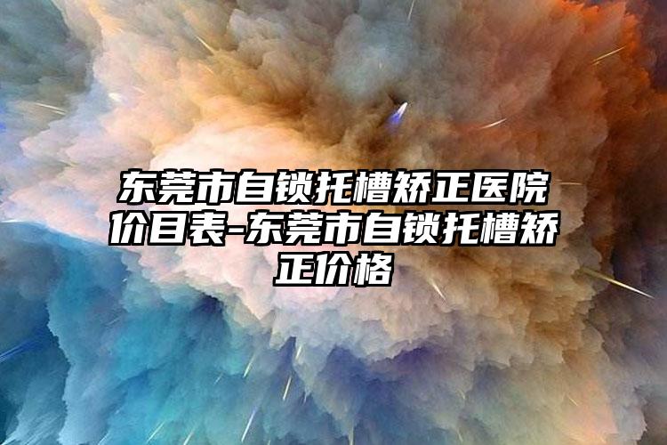 东莞市自锁托槽矫正医院价目表-东莞市自锁托槽矫正价格