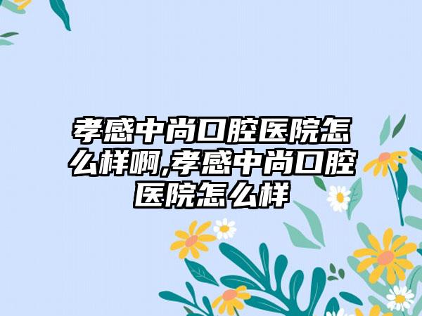 孝感中尚口腔医院怎么样啊,孝感中尚口腔医院怎么样