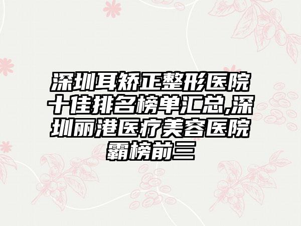 深圳耳矫正整形医院十佳排名榜单汇总,深圳丽港医疗美容医院霸榜前三