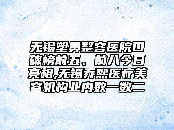 无锡塑鼻整容医院口碑榜前五、前八今日亮相,无锡乔熙医疗美容机构业内数一数二