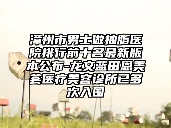 漳州市男士做抽脂医院排行前十名非常新版本公布-龙文蓝田恩美荟医疗美容诊所已多次入围