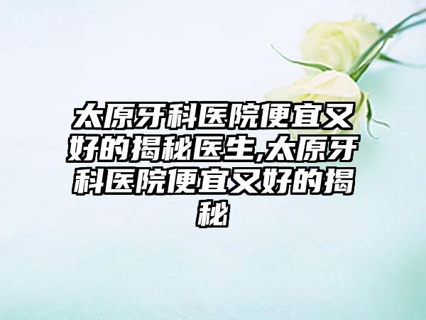 太原牙科医院便宜又好的揭秘医生,太原牙科医院便宜又好的揭秘