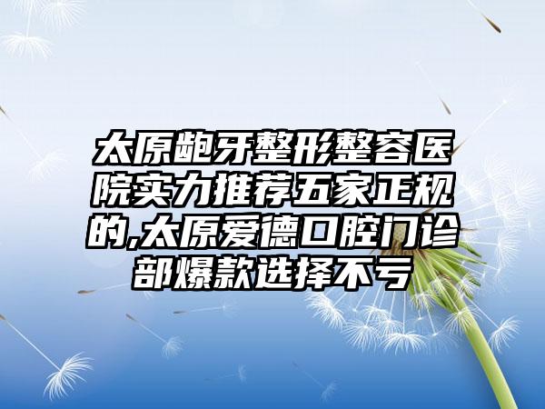 太原龅牙整形整容医院实力推荐五家正规的,太原爱德口腔门诊部爆款选择不亏