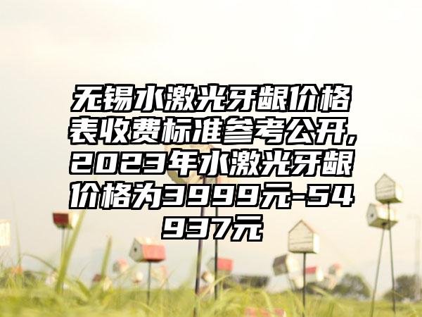 无锡水激光牙龈价格表收费标准参考公开,2023年水激光牙龈价格为3999元-54937元