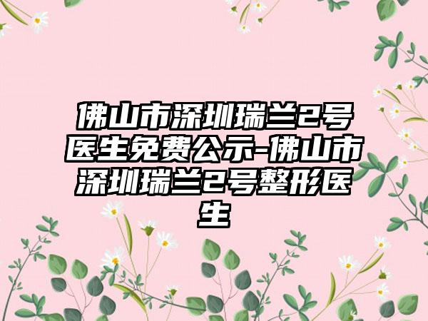 佛山市深圳瑞兰2号医生免费公示-佛山市深圳瑞兰2号整形医生