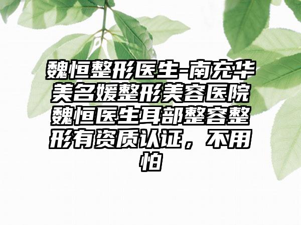 魏恒整形医生-南充华美名媛整形美容医院魏恒医生耳部整容整形有资质认证，不用怕